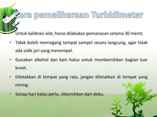 • Untuk kalibrasi alat, harus dilakukan pemanasan selama 30 menit.
• Tidak boleh memegang tempat sampel secara langsung, agar tidak
ada sidik jari yang menempel.
• Gunakan alkohol dan kain halus untuk membersihkan bagian luar
kuvet.
• Diletakkan di tempat yang rata, jangan diletakkan di tempat yang
miring.
• Setiap hari kalau perlu, dibersihkan dari debu.
 