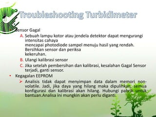 • Sensor Gagal
A. Sebuah lampu kotor atau jendela detektor dapat mengurangi
intensitas cahaya
mencapai photodiode sampel menuju hasil yang rendah.
Bersihkan sensor dan periksa
kekeruhan.
B. Ulangi kalibrasi sensor
C. Jika setelah pembersihan dan kalibrasi, kesalahan Gagal Sensor
terjadi, ganti sensor.
• Kegagalan EEPROM
 Analisis tidak dapat menyimpan data dalam memori non-
volatile. Jadi, jika daya yang hilang maka dipulihkan, semua
konfigurasi dan kalibrasi akan hilang. Hubungi pabrik untuk
bantuan.Analisa ini mungkin akan perlu diganti.
 