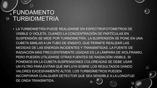 FUNDAMENTO
TURBIDIMETRIA
• LA TURBIDIMETRÍA PUEDE REALIZARSE EN ESPECTROFOTÓMETROS DE
VISIBLE O VIOLETA. CUANDO LA CONCENTRACIÓN DE PARTÍCULAS EN
SUSPENSIÓN SE MIDE POR TURBIDIMETRÍA, LA SUSPENSIÓN SE PONE EN UNA
CUBETA SIMILAR A UN TUBO DE ENSAYO, QUE PERMITE REALIZAR LAS
MEDIDAS DE LAS ENERGÍA INCIDENTES Y TRANSMITIDAS. LA FUENTE DE
RADIACIÓN MÁS FRECUENTEMENTE USADAS ES LA LÁMPARA DE WOLFRAMIO,
PERO PUEDEN UTILIZARSE OTRAS FUENTES DE RADIACIÓN VISIBLE. SI
PONEMOS EN LA CUBETA SUSPENSIONES COLOREADAS SE DEBE USAR
UN FILTRO PARA EVITAR QUE INFLUYA SOBRE LOS RESULTADOS DANDO
VALORES EXCESIVAMENTE ALTOS. LOS TURBIDÍMETROS PUEDEN
INCORPORAR CUALQUIER DETECTOR QUE SEA SENSIBLE A LA LONGITUD
DE ONDA TRANSMITIDA.
 