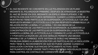 • EL HAZ INCIDENTE SE CONVIERTE EN LUZ POLARIZADA EN UN PLANO
MEDIANTE EL POLARIZADOR PRIMARIO. DESPUÉS DE ATRAVESAR LA MUESTRA
EL HAZ SE DIVIDE EN DOS, MEDIANTE UN ESPEJO SEMI-PLATEADO, Y SE
DETECTA CON DOS FOTOTUBOS SEPARADOS. CUANDO LA DISOLUCIÓN DE LA
MUESTRA NO TIENE PARTÍCULAS EN SUSPENSIÓN, LA FOTOCÉLULA 1 DA UNA
RESPUESTA MÁXIMA Y LA FOTOCÉLULA 2 DA UNA RESPUESTA MÍNIMA NULA. LA
RELACIÓN ENTRE LA SEÑAL 2 Y LA SEÑAL 1 ES UNA MEDIA DE LA
CONCENTRACIÓN DE LAS PARTÍCULAS EN SUSPENSIÓN. AL AUMENTAR LA
CONCENTRACIÓN DE LAS PARTÍCULAS EN SUSPENSIÓN EN LA MUESTRA,
AUMENTA LA SEÑAL DE LA FOTOCÉLULA 2 Y DISMINUYE LA DE LA FOTOCÉLULA
1 Y POR ESTO LA RAZÓN DE LAS DOS SEÑALES PERMITE UNA MEDIDA
SENSIBLE DE LA TURBIDEZ. ESTE SISTEMA DE DOBLE HAZ MINIMIZA EL
PROBLEMA DEBIDO A LA ABSORCIÓN POR LAS PARTÍCULAS DE LA DISOLUCIÓN
PERO TIENE EL INCONVENIENTE DE QUE NO PUEDE USARSE CUANDO LA
DISOLUCIÓN CONTIENE SUSTANCIAS ÓPTICAMENTE ACTIVAS. ESTE
INSTRUMENTO PUEDE USARSE TANTO PARA MUESTRAS INDIVIDUALES COMO
PARA CONTROL EN CONTINUO DE CORRIENTES DE FLUIDOS.
 