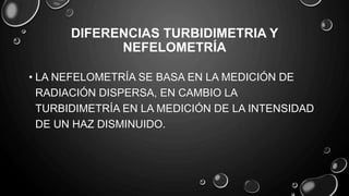DIFERENCIAS TURBIDIMETRIA Y
NEFELOMETRÍA
• LA NEFELOMETRÍA SE BASA EN LA MEDICIÓN DE
RADIACIÓN DISPERSA, EN CAMBIO LA
TURBIDIMETRÍA EN LA MEDICIÓN DE LA INTENSIDAD
DE UN HAZ DISMINUIDO.
 