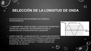 SELECCIÓN DE LA LONGITUD DE ONDA
• CON ESTA SELECCIÓN SE MINIMIZA LAS POSIBLES
INTERFERENCIAS:
• 1.TURBIDIMETRIA: COMO SE MIDE LA RADIACIÓN TRASMITIDA A
TRAVÉS DE LA MUESTRA, ES NECESARIO EVITAR LA
ABSORCIÓN DE LA RADIACIÓN POR LA MUESTRA.
• 2.NEFELOMETRÍA: LA ABSORCIÓN DE LA RADIACIÓN INCIDENTE
NO ES UN PROBLEMA EXCEPTO SI INDUCE FLUORESCENCIA EN
LA MUESTRA. SIN UNA MUESTRA FLUORESCENTE NO HAY
NECESIDAD DE SELECCIÓN DE Λ, Y PUEDE USARSE UNA
FUENTE DE LUZ BLANCA.
 