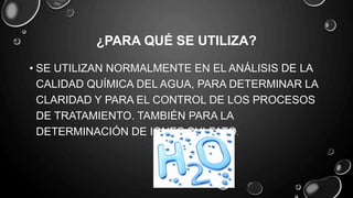 ¿PARA QUÉ SE UTILIZA?
• SE UTILIZAN NORMALMENTE EN EL ANÁLISIS DE LA
CALIDAD QUÍMICA DEL AGUA, PARA DETERMINAR LA
CLARIDAD Y PARA EL CONTROL DE LOS PROCESOS
DE TRATAMIENTO. TAMBIÉN PARA LA
DETERMINACIÓN DE IONES SULFATO.
 