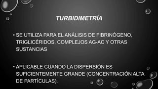 TURBIDIMETRÍA
• SE UTILIZA PARA EL ANÁLISIS DE FIBRINÓGENO,
TRIGLICÉRIDOS, COMPLEJOS AG-AC Y OTRAS
SUSTANCIAS
• APLICABLE CUANDO LA DISPERSIÓN ES
SUFICIENTEMENTE GRANDE (CONCENTRACIÓN ALTA
DE PARTÍCULAS).
 