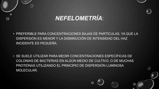 NEFELOMETRÍA:
• PREFERIBLE PARA CONCENTRACIONES BAJAS DE PARTÍCULAS, YA QUE LA
DISPERSIÓN ES MENOR Y LA DISMINUCIÓN DE INTENSIDAD DEL HAZ
INCIDENTE ES PEQUEÑA.
• SE SUELE UTILIZAR PARA MEDIR CONCENTRACIONES ESPECÍFICAS DE
COLONIAS DE BACTERIAS EN ALGÚN MEDIO DE CULTIVO, O DE MUCHAS
PROTEÍNAS UTILIZANDO EL PRINCIPIO DE DISPERSIÓN LUMINOSA
MOLECULAR.
 