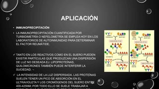 APLICACIÓN
• INMUNOPRECIPITACIÓN
• LA INMUNOPRECIPITACIÓN CUANTIFICADA POR
TURBIDIMETRÍA O NEFELOMETRÍA SE EMPLEA HOY EN LOS
LABORATORIOS DE AUTOINMUNIDAD PARA DETERMINAR
EL FACTOR REUMÁTIDE.
 TANTO EN LOS REACTIVOS COMO EN EL SUERO PUEDEN
EXISTIR PARTÍCULAS QUE PRODUZCAN UNA DISPERSIÓN
DE LUZ NO DESEADA EJ. LIPOPROTEÍNAS,
QUILOMICRONES TAMBIÉN PUEDE INTERFERIR LA
SUCIEDAD. ·-
 LA INTENSIDAD DE LA LUZ DISPERSADA. LAS PROTEÍNAS
SUELEN TENER UN PICO DE ABSORCIÓN EN EL
ULTRAVIOLETA Y LOS CROMÓGENOS DEL SUERO ENTRE
400-425NM; POR TODO ELLO SE SUELE TRABAJAR A
 