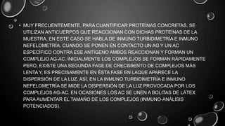• MUY FRECUENTEMENTE, PARA CUANTIFICAR PROTEÍNAS CONCRETAS, SE
UTILIZAN ANTICUERPOS QUE REACCIONAN CON DICHAS PROTEÍNAS DE LA
MUESTRA, EN ESTE CASO SE HABLA DE INMUNO TURBIDIMETRÍA E INMUNO
NEFELOMETRÍA. CUANDO SE PONEN EN CONTACTO UN AG Y UN AC
ESPECÍFICO CONTRA ESE ANTÍGENO AMBOS REACCIONAN Y FORMAN UN
COMPLEJO AG-AC. INICIALMENTE LOS COMPLEJOS SE FORMAN RÁPIDAMENTE
PERO, EXISTE UNA SEGUNDA FASE DE CRECIMIENTO DE COMPLEJOS MÁS
LENTA Y, ES PRECISAMENTE EN ÉSTA FASE EN LAQUE APARECE LA
DISPERSIÓN DE LA LUZ. ASÍ, EN LA INMUNO TURBIDIMETRÍA E INMUNO
NEFELOMETRÍA SE MIDE LA DISPERSIÓN DE LA LUZ PROVOCADA POR LOS
COMPLEJOS AG-AC. EN OCASIONES LOS AC SE UNEN A BOLITAS DE LÁTEX
PARA AUMENTAR EL TAMAÑO DE LOS COMPLEJOS (INMUNO-ANÁLISIS
POTENCIADOS).
 