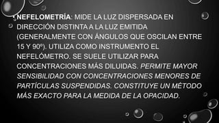 • NEFELOMETRÍA: MIDE LA LUZ DISPERSADA EN
DIRECCIÓN DISTINTA A LA LUZ EMITIDA
(GENERALMENTE CON ÁNGULOS QUE OSCILAN ENTRE
15 Y 90º). UTILIZA COMO INSTRUMENTO EL
NEFELÓMETRO. SE SUELE UTILIZAR PARA
CONCENTRACIONES MÁS DILUIDAS. PERMITE MAYOR
SENSIBILIDAD CON CONCENTRACIONES MENORES DE
PARTÍCULAS SUSPENDIDAS. CONSTITUYE UN MÉTODO
MÁS EXACTO PARA LA MEDIDA DE LA OPACIDAD.
 