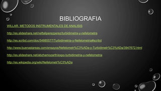 BIBLIOGRAFIA
WILLAR. METODOS INSTRUMENTALES DE ANALISIS
http://es.slideshare.net/neftaliperezperez/turbidimetra-y-nefelometra
http://es.scribd.com/doc/54885577/Turbidimetria-y-Nefelometria#scribd
http://www.buenastareas.com/ensayos/Nefelometr%C3%ADa-y-Turbidimetr%C3%ADa/3947672.html
http://es.slideshare.net/abzhamozarth/expo-turbidimetria-y-nefelometria
http://es.wikipedia.org/wiki/Nefelometr%C3%ADa
 