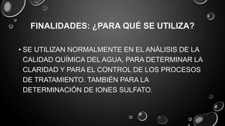 FINALIDADES: ¿PARA QUÉ SE UTILIZA?
• SE UTILIZAN NORMALMENTE EN EL ANÁLISIS DE LA
CALIDAD QUÍMICA DEL AGUA, PARA DETERMINAR LA
CLARIDAD Y PARA EL CONTROL DE LOS PROCESOS
DE TRATAMIENTO. TAMBIÉN PARA LA
DETERMINACIÓN DE IONES SULFATO.
 