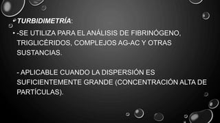• TURBIDIMETRÍA:
• -SE UTILIZA PARA EL ANÁLISIS DE FIBRINÓGENO,
TRIGLICÉRIDOS, COMPLEJOS AG-AC Y OTRAS
SUSTANCIAS.
- APLICABLE CUANDO LA DISPERSIÓN ES
SUFICIENTEMENTE GRANDE (CONCENTRACIÓN ALTA DE
PARTÍCULAS).
 