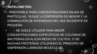 • NEFELOMETRÍA:
• - PREFERIBLE PARA CONCENTRACIONES BAJAS DE
PARTÍCULAS, YA QUE LA DISPERSIÓN ES MENOR Y LA
DISMINUCIÓN DE INTENSIDAD DEL HAZ INCIDENTE ES
PEQUEÑA.
• - SE SUELE UTILIZAR PARA MEDIR
CONCENTRACIONES ESPECÍFICAS DE COLONIAS DE
BACTERIAS EN ALGÚN MEDIO DE CULTIVO, O DE
MUCHAS PROTEÍNAS UTILIZANDO EL PRINCIPIO DE
DISPERSIÓN LUMINOSA MOLECULAR.
 