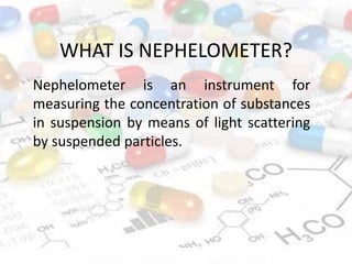 WHAT IS NEPHELOMETER?
Nephelometer is an instrument for
measuring the concentration of substances
in suspension by means of light scattering
by suspended particles.
 