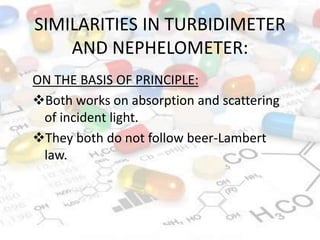 SIMILARITIES IN TURBIDIMETER
AND NEPHELOMETER:
ON THE BASIS OF PRINCIPLE:
Both works on absorption and scattering
of incident light.
They both do not follow beer-Lambert
law.
 