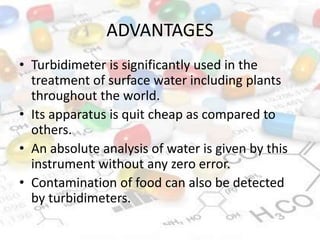 ADVANTAGES
• Turbidimeter is significantly used in the
treatment of surface water including plants
throughout the world.
• Its apparatus is quit cheap as compared to
others.
• An absolute analysis of water is given by this
instrument without any zero error.
• Contamination of food can also be detected
by turbidimeters.
 