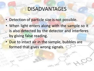 DISADVANTAGES
• Detection of particle size is not possible.
• When light enters along with the sample so it
is also detected by the detector and interferes
by giving false reading.
• Due to intact air in the sample, bubbles are
formed that gives wrong signals.
 