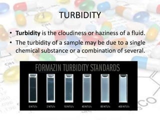 TURBIDITY
• Turbidity is the cloudiness or haziness of a fluid.
• The turbidity of a sample may be due to a single
chemical substance or a combination of several.
 