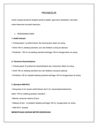 PROSEDUR
Untuk menguji sampel air langkah pertama adalah, agen perlu disediakan. kemudian
meter kekeruhan haruslah ditentukur.

PENYEDIAAN AGEN
1. Sulfat hidrazin
• Timbang tepat 1 g sulfat hidrazin dan dicampurkan dalam air suling
• Ambil 100 mL kelalang standard, ukur dan letakkan corong ke atasnya.
• Pindahkan 100 mL ke kelalang standard sehingga 100 ml menggunakan air suling.

2. Tetramine Hexamethylene
• Timbang tepat 10 g tetramine Hexamethylene dan campurkan dalam air suling.
• Ambil 100 mL kelalang standard ukur dan letakkan corong ke atasnya.
• Pindahkan 100 mL kepada kelalang standard sehingga 100 ml menggunakan air suling

3. Standard 4000 NTU
• Campurkan 5 mL larutan sulfat hidrazin dan 5 mL Hexamethylenetetramine
dalam 100 mL kelalang pengukur standard.
• Biarkan campuran selama 24 jam.
• Selepas 24 jam , isi kedalam kelalang sehingga 100 mL menggunakan air suling.
• 4000 NTU tersedia.
MENENTUKAN UKURAN METER KEKERUHAN

 
