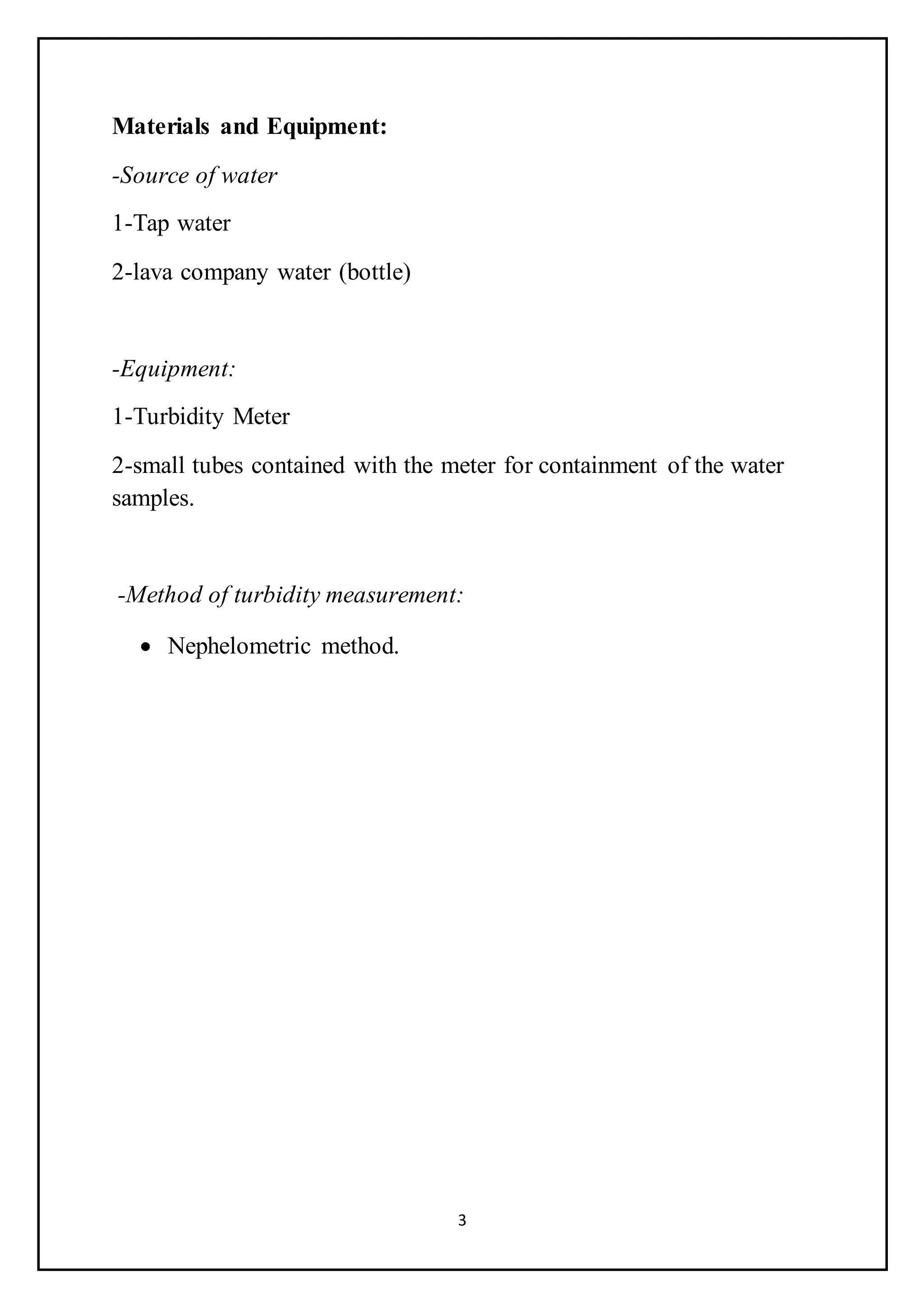 3
Materials and Equipment:
-Source of water
1-Tap water
2-lava company water (bottle)
-Equipment:
1-Turbidity Meter
2-small tubes contained with the meter for containment of the water
samples.
-Method of turbidity measurement:
 Nephelometric method.
 