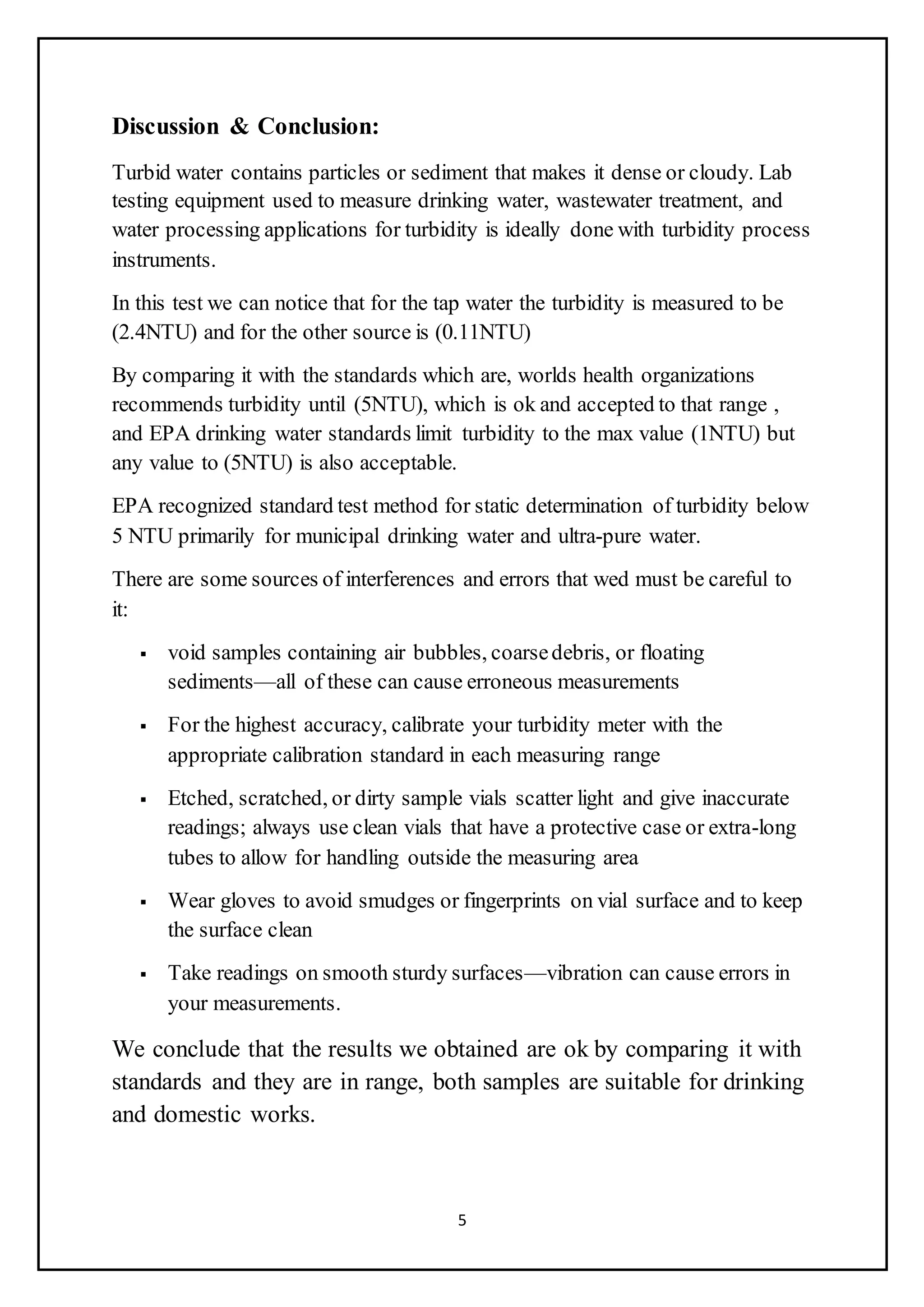 5
Discussion & Conclusion:
Turbid water contains particles or sediment that makes it dense or cloudy. Lab
testing equipment used to measure drinking water, wastewater treatment, and
water processing applications for turbidity is ideally done with turbidity process
instruments.
In this test we can notice that for the tap water the turbidity is measured to be
(2.4NTU) and for the other source is (0.11NTU)
By comparing it with the standards which are, worlds health organizations
recommends turbidity until (5NTU), which is ok and accepted to that range ,
and EPA drinking water standards limit turbidity to the max value (1NTU) but
any value to (5NTU) is also acceptable.
EPA recognized standard test method for static determination of turbidity below
5 NTU primarily for municipal drinking water and ultra-pure water.
There are some sources of interferences and errors that wed must be careful to
it:
 void samples containing air bubbles, coarsedebris, or floating
sediments—all of these can cause erroneous measurements
 For the highest accuracy, calibrate your turbidity meter with the
appropriate calibration standard in each measuring range
 Etched, scratched, or dirty sample vials scatter light and give inaccurate
readings; always use clean vials that have a protective case or extra-long
tubes to allow for handling outside the measuring area
 Wear gloves to avoid smudges or fingerprints on vial surface and to keep
the surface clean
 Take readings on smooth sturdy surfaces—vibration can cause errors in
your measurements.
We conclude that the results we obtained are ok by comparing it with
standards and they are in range, both samples are suitable for drinking
and domestic works.
 
