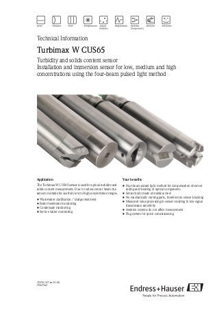 TI370C/07/en/01.08
71067562
Technical Information
Turbimax W CUS65
Turbidity and solids content sensor
Installation and immersion sensor for low, medium and high
concentrations using the four-beam pulsed light method
Application
The Turbimax W CUS65 sensor is used for optical turbidity and
solids content measurement. Due to various sensor heads the
sensor is suitable for use from low to high concentration ranges.
• Wastewater clarification / sludge treatment
• Boiler feedwater monitoring
• Condensate monitoring
• Service water monitoring
Your benefits
• Four-beam pulsed light method for compensation of sensor
soiling and wearing of optical components
• Sensor body made of stainless steel
• No mechanically moving parts, therefore no sensor blocking
• Measured value processing in sensor resulting in low signal
transmission sensitivity
• Aeration systems do not affect measurement
• Plug system for quick commissioning
 