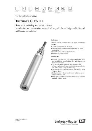 TI00461C/07/EN/14.12
71159923
Technical Information
Turbimax CUS51D
Sensor for turbidity and solids content
Installation and immersion sensor for low, middle and high turbidity and
solids concentrations
Application
Turbimax CUS51D is a sensor for all applications of wastewater
treatment.
• Turbidity measurement in the outlet
• Suspended solids in the activated sludge basin and in the
recirculation
• Suspended solids in the sludge treatment
• Filterable solids in the outlet
Your benefits
• All sensor principles (90°, 135° and four-beam pulsed light)
are included in the sensor head and allow optimal adaption to
the measurement task.
• The sensor is factory-calibrated (basis formazine). All
selectable applications (e.g. activated sludge) are precalibrated
and allow quick and easy commissioning.
• Standardized communication (Memosens technology) allows
"plug and play".
• Intelligent sensor - all characteristics and calibration values
are stored in the sensor.
• Calibrations provided by the customer with up to 5 points -
realizable in lab or on site.
 
