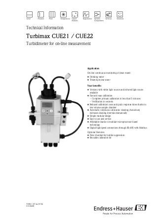 TI395C/07/en/07.06
51518608
Technical Information
Turbimax CUE21 / CUE22
Turbidimeter for on-line measurement
Application
On-line continuous monitoring of clean water:
• Drinking water
• Treated process water
Your benefits
• Versions with white light source and infrared light source
available
• Fast and easy calibration
– Complete primary calibration in less than 5 minutes
– Verification in seconds
• Reduced calibration costs and quick response times thanks to
low volume sample chamber
• Automatic continuous ultrasonic cleaning (Autoclean)
increases cleaning intervals dramatically
• Simple modular design
• Easy to use and service
• Affordable thanks to modular microprocessor based
technology
• Digital high-speed connections through RS-485 with Modbus
Optional Features:
• Flow chamber for bubble suppression
• Reusable calibration kit
 