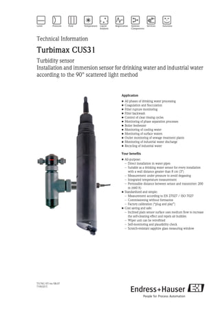TI176C/07/en/08.07
71063215
Technical Information
Turbimax CUS31
Turbidity sensor
Installation and immersion sensor for drinking water and industrial water
according to the 90° scattered light method
Application
• All phases of drinking water processing
• Coagulation and flocculation
• Filter rupture monitoring
• Filter backwash
• Control of clear rinsing cycles
• Monitoring of phase separation processes
• Boiler feedwater
• Monitoring of cooling water
• Monitoring of surface waters
• Outlet monitoring of sewage treatment plants
• Monitoring of industrial water discharge
• Recycling of industrial water
Your benefits
• All-purpose:
– Direct installation in water pipes
– Suitable as a drinking water sensor for every installation
with a wall distance greater than 8 cm (3")
– Measurement under pressure to avoid degassing
– Integrated temperature measurement
– Permissible distance between sensor and transmitter: 200
m (660 ft)
• Standardized and simple:
– Measurement according to EN 27027 / ISO 7027
– Commissioning without formazine
– Factory calibration (“plug and play”)
• Cost saving and safe:
– Inclined plain sensor surface uses medium flow to increase
the self-cleaning effect and repels air bubbles
– Wiper unit can be retrofitted
– Self-monitoring and plausibility check
– Scratch-resistant sapphire glass measuring window
 