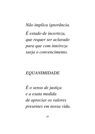 10
Não implica ignorância.
É estado de incerteza,
que requer ser aclarado
para que com inteireza
surja o convencimento.
EQUANIMIDADE
É o senso de justiça
e a exata medida
de apreciar os valores
presentes em nossa vida.
 