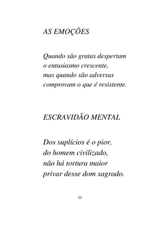 11
AS EMOÇÕES
Quando são gratas despertam
o entusiasmo crescente,
mas quando são adversas
comprovam o que é resistente.
ESCRAVIDÃO MENTAL
Dos suplícios é o pior,
do homem civilizado,
não há tortura maior
privar desse dom sagrado.
 