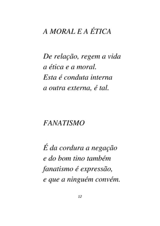 12
A MORAL E A ÉTICA
De relação, regem a vida
a ética e a moral.
Esta é conduta interna
a outra externa, é tal.
FANATISMO
É da cordura a negação
e do bom tino também
fanatismo é expressão,
e que a ninguém convém.
 
