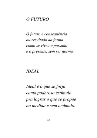 13
O FUTURO
O futuro é conseqüência
ou resultado da forma
como se viveu o passado
e o presente, sem ser norma.
IDEAL
Ideal é o que se forja
como poderoso estímulo
pra lograr o que se propõe
na medida e sem acúmulo.
 