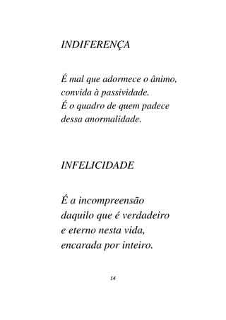14
INDIFERENÇA
É mal que adormece o ânimo,
convida à passividade.
É o quadro de quem padece
dessa anormalidade.
INFELICIDADE
É a incompreensão
daquilo que é verdadeiro
e eterno nesta vida,
encarada por inteiro.
 