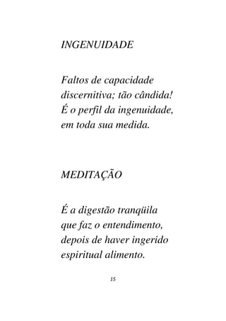 15
INGENUIDADE
Faltos de capacidade
discernitiva; tão cândida!
É o perfil da ingenuidade,
em toda sua medida.
MEDITAÇÃO
É a digestão tranqüila
que faz o entendimento,
depois de haver ingerido
espiritual alimento.
 