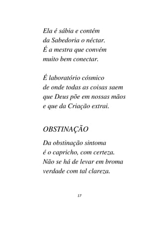 17
Ela é sábia e contém
da Sabedoria o néctar.
É a mestra que convém
muito bem conectar.
É laboratório cósmico
de onde todas as coisas saem
que Deus põe em nossas mãos
e que da Criação extrai.
OBSTINAÇÃO
Da obstinação sintoma
é o capricho, com certeza.
Não se há de levar em broma
verdade com tal clareza.
 