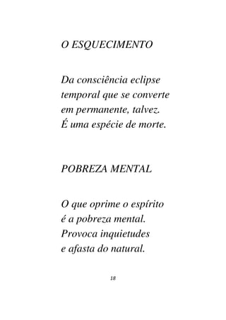 18
O ESQUECIMENTO
Da consciência eclipse
temporal que se converte
em permanente, talvez.
É uma espécie de morte.
POBREZA MENTAL
O que oprime o espírito
é a pobreza mental.
Provoca inquietudes
e afasta do natural.
 
