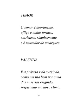 19
TEMOR
O temor é deprimente,
aflige e muito tortura,
entristece, simplesmente,
e é causador de amargura
VALENTIA
É a própria vida surgindo,
como um titã bem por cima
das misérias erigindo,
respirando um novo clima.
 