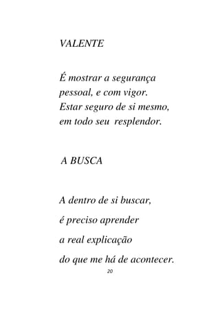 20
VALENTE
É mostrar a segurança
pessoal, e com vigor.
Estar seguro de si mesmo,
em todo seu resplendor.
A BUSCA
A dentro de si buscar,
é preciso aprender
a real explicação
do que me há de acontecer.
 