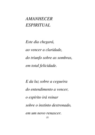 21
AMANHECER
ESPIRITUAL
Este dia chegará,
ao vencer a claridade,
do triunfo sobre as sombras,
em total felicidade.
E da luz sobre a cegueira
do entendimento a vencer,
o espírito irá reinar
sobre o instinto destronado,
em um novo renascer.
 