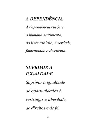 23
A DEPENDÊNCIA
A dependência ela fere
o humano sentimento,
do livre arbítrio, é verdade,
fomentando o desalento.
SUPRIMIR A
IGUALDADE
Suprimir a igualdade
de oportunidades é
restringir a liberdade,
de direitos e de fé.
 