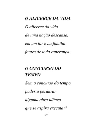 24
O ALICERCE DA VIDA
O alicerce da vida
de uma nação descansa,
em um lar e na família
fontes de toda esperança.
O CONCURSO DO
TEMPO
Sem o concurso do tempo
poderia perdurar
alguma obra idônea
que se aspira executar?
 
