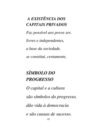 25
A EXISTÊNCIA DOS
CAPITAIS PRIVADOS
Faz possível aos povos ser,
livres e independentes,
a base da sociedade,
se constitui, certamente,
SÍMBOLO DO
PROGRESSO
O capital e a cultura
são símbolos do progresso,
dão vida à democracia
e são causas de sucesso.
 