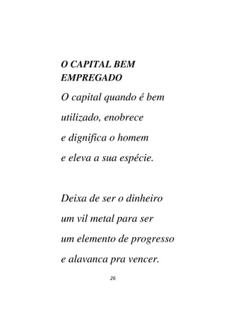 26
O CAPITAL BEM
EMPREGADO
O capital quando é bem
utilizado, enobrece
e dignifica o homem
e eleva a sua espécie.
Deixa de ser o dinheiro
um vil metal para ser
um elemento de progresso
e alavanca pra vencer.
 