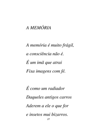 27
A MEMÓRIA
A memória é muito frágil,
a consciência não é.
É um imã que atrai
Fixa imagens com fé.
É como um radiador
Daqueles antigos carros
Aderem a ele o que for
e insetos mui bizarros.
 