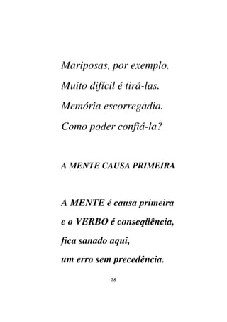28
Mariposas, por exemplo.
Muito difícil é tirá-las.
Memória escorregadia.
Como poder confiá-la?
A MENTE CAUSA PRIMEIRA
A MENTE é causa primeira
e o VERBO é conseqüência,
fica sanado aqui,
um erro sem precedência.
 