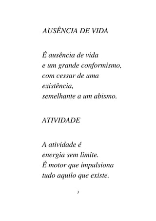 3
AUSÊNCIA DE VIDA
É ausência de vida
e um grande conformismo,
com cessar de uma
existência,
semelhante a um abismo.
ATIVIDADE
A atividade é
energia sem limite.
É motor que impulsiona
tudo aquilo que existe.
 