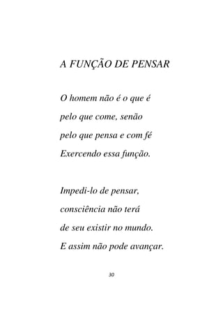 30
A FUNÇÃO DE PENSAR
O homem não é o que é
pelo que come, senão
pelo que pensa e com fé
Exercendo essa função.
Impedi-lo de pensar,
consciência não terá
de seu existir no mundo.
E assim não pode avançar.
 