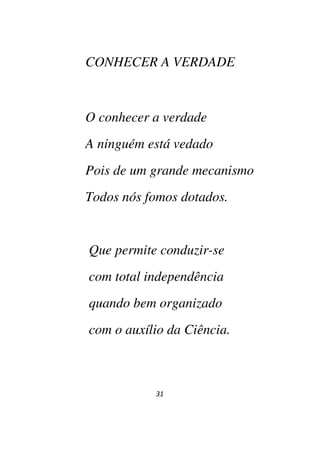 31
CONHECER A VERDADE
O conhecer a verdade
A ninguém está vedado
Pois de um grande mecanismo
Todos nós fomos dotados.
Que permite conduzir-se
com total independência
quando bem organizado
com o auxílio da Ciência.
 
