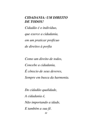 32
CIDADANIA: UM DIREITO
DE TODOS!
Cidadão é o indivíduo,
que exerce a cidadania,
em um praticar profícuo
de direitos à porfia
Como um direito de todos,
Concebe a cidadania,
É cônscio de seus deveres,
Sempre em busca da harmonia.
Do cidadão qualidade,
A cidadania é,
Não importando a idade,
E também a sua fé.
 
