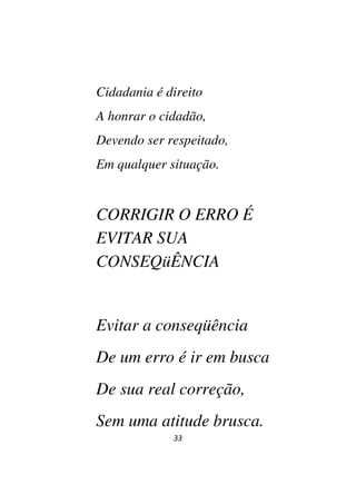 33
Cidadania é direito
A honrar o cidadão,
Devendo ser respeitado,
Em qualquer situação.
CORRIGIR O ERRO É
EVITAR SUA
CONSEQüÊNCIA
Evitar a conseqüência
De um erro é ir em busca
De sua real correção,
Sem uma atitude brusca.
 